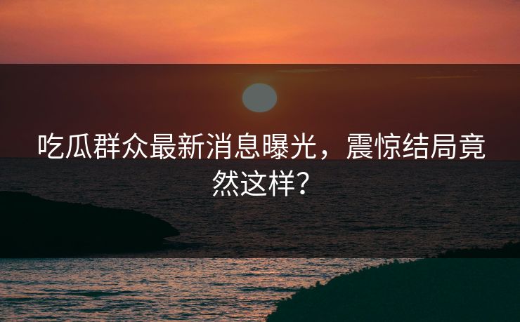 吃瓜群众最新消息曝光，震惊结局竟然这样？