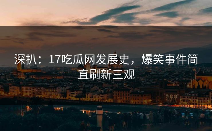 深扒：17吃瓜网发展史，爆笑事件简直刷新三观