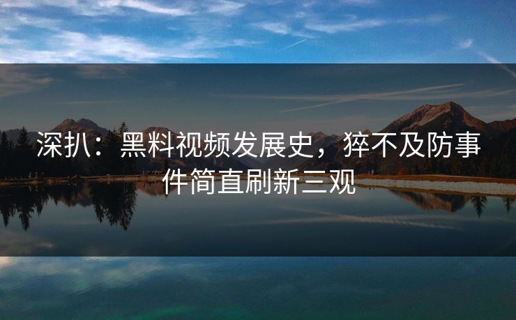 深扒：黑料视频发展史，猝不及防事件简直刷新三观