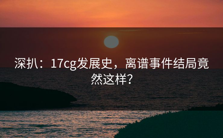 深扒：17cg发展史，离谱事件结局竟然这样？