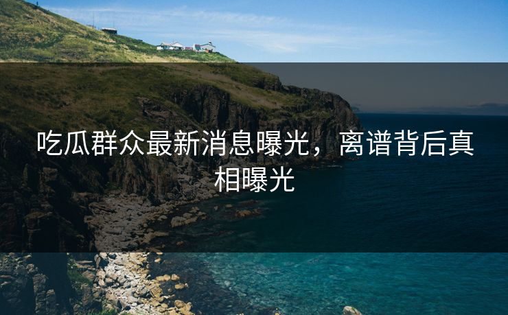 吃瓜群众最新消息曝光，离谱背后真相曝光