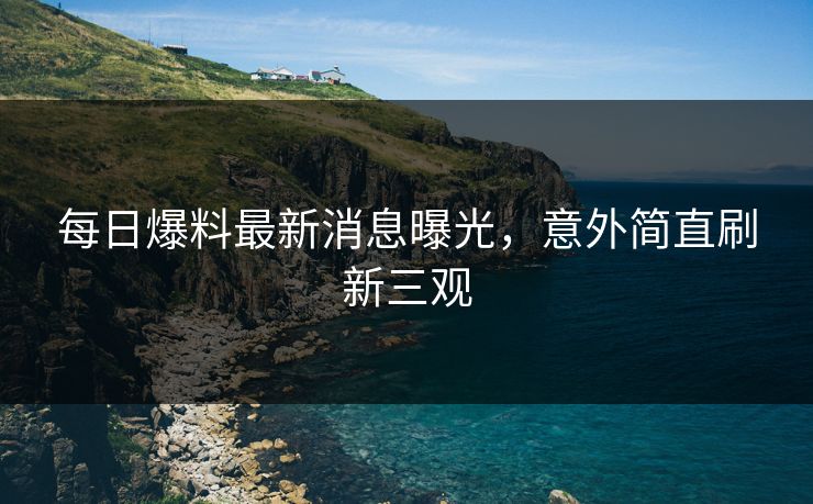每日爆料最新消息曝光，意外简直刷新三观