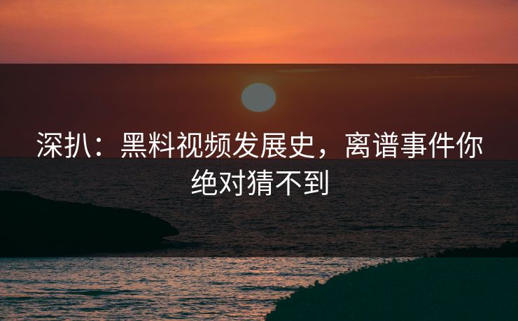 深扒：黑料视频发展史，离谱事件你绝对猜不到