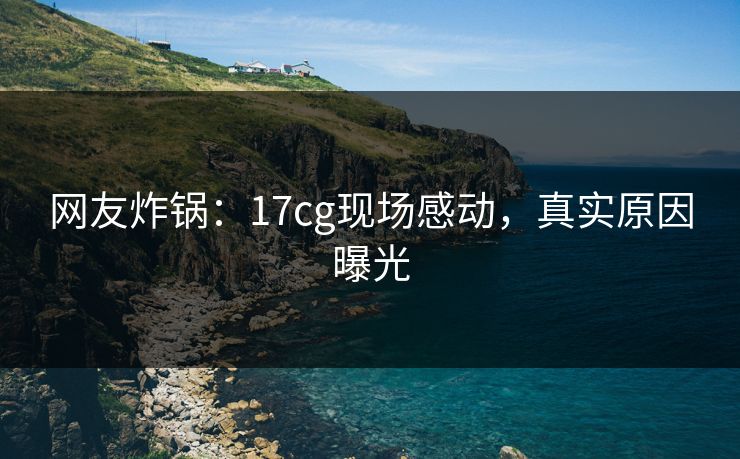 网友炸锅：17cg现场感动，真实原因曝光