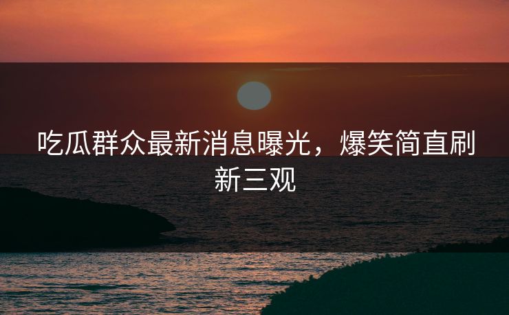 吃瓜群众最新消息曝光，爆笑简直刷新三观
