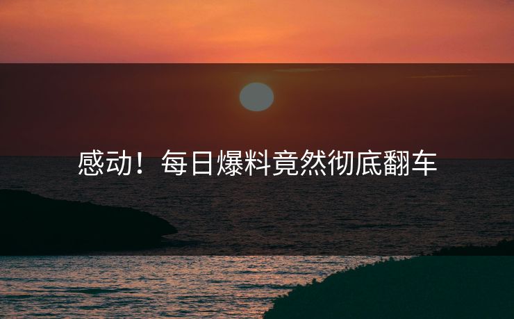 感动！每日爆料竟然彻底翻车