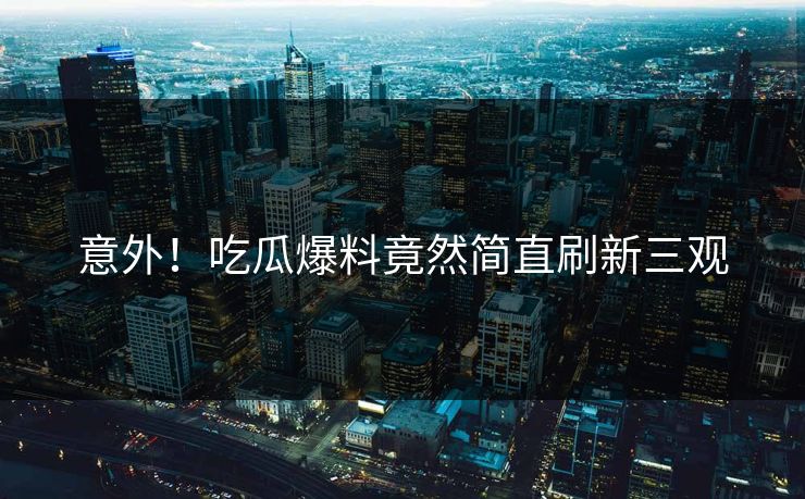 意外！吃瓜爆料竟然简直刷新三观