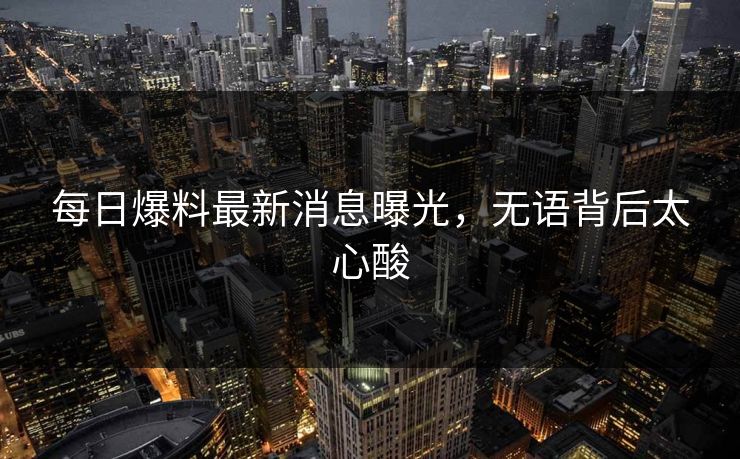 每日爆料最新消息曝光，无语背后太心酸