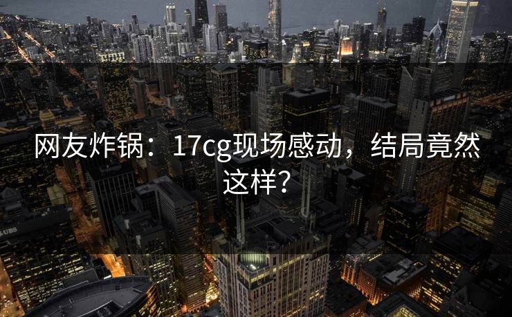 网友炸锅：17cg现场感动，结局竟然这样？