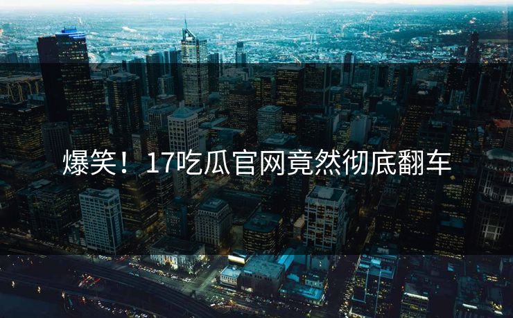 爆笑！17吃瓜官网竟然彻底翻车