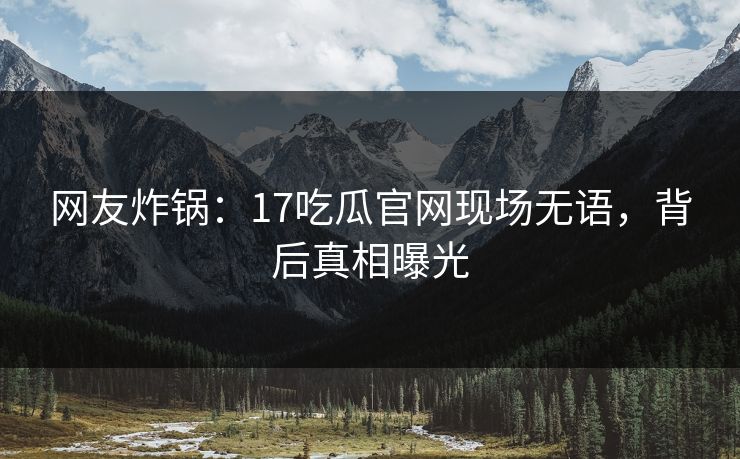 网友炸锅：17吃瓜官网现场无语，背后真相曝光
