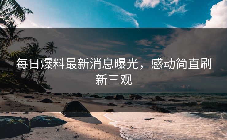 每日爆料最新消息曝光，感动简直刷新三观