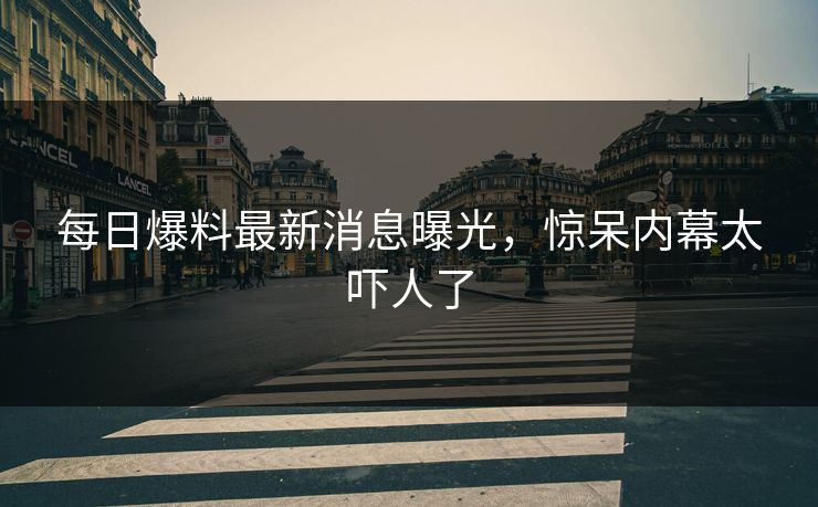 每日爆料最新消息曝光，惊呆内幕太吓人了