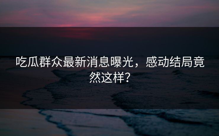 吃瓜群众最新消息曝光，感动结局竟然这样？