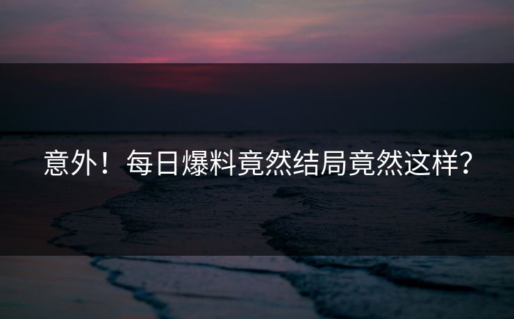 意外！每日爆料竟然结局竟然这样？