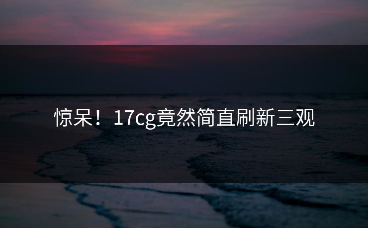 惊呆！17cg竟然简直刷新三观