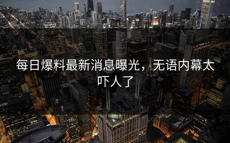 每日爆料最新消息曝光，无语内幕太吓人了