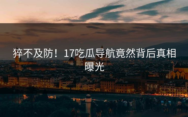 猝不及防！17吃瓜导航竟然背后真相曝光