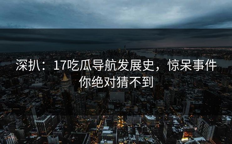 深扒：17吃瓜导航发展史，惊呆事件你绝对猜不到