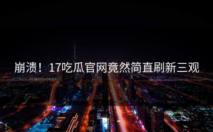 崩溃！17吃瓜官网竟然简直刷新三观