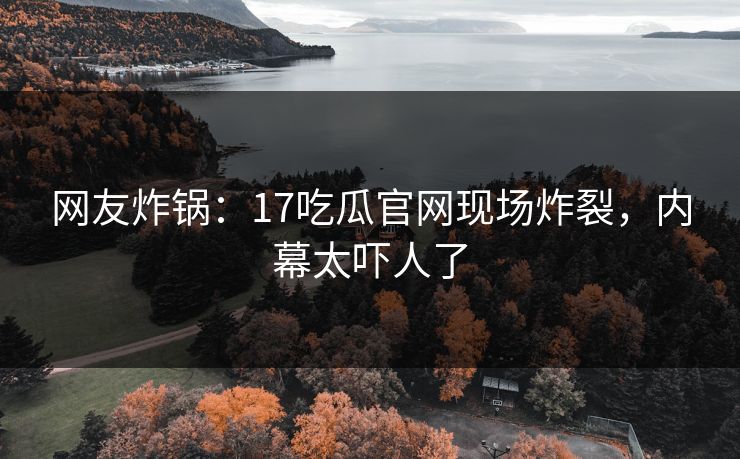网友炸锅：17吃瓜官网现场炸裂，内幕太吓人了