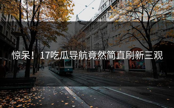 惊呆！17吃瓜导航竟然简直刷新三观