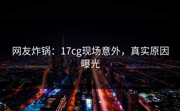 网友炸锅：17cg现场意外，真实原因曝光