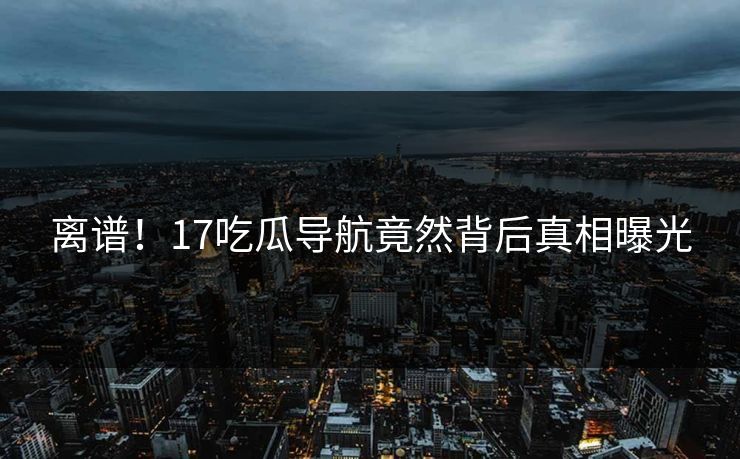 离谱！17吃瓜导航竟然背后真相曝光