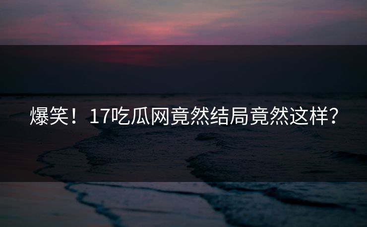 爆笑！17吃瓜网竟然结局竟然这样？
