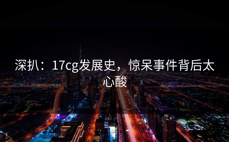 深扒：17cg发展史，惊呆事件背后太心酸