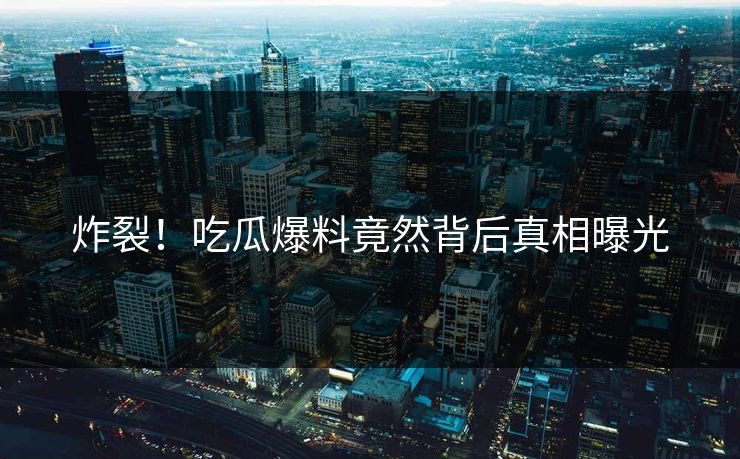炸裂！吃瓜爆料竟然背后真相曝光