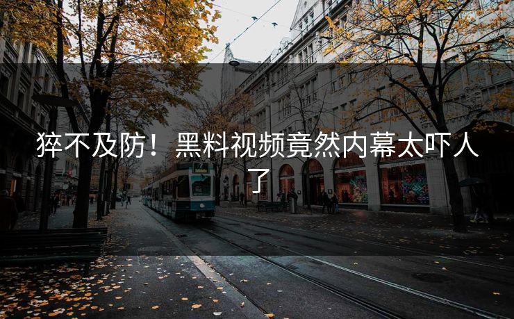 猝不及防！黑料视频竟然内幕太吓人了