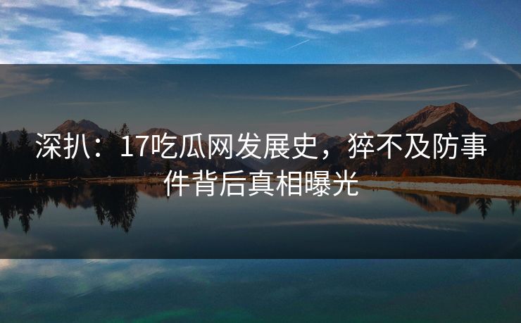 深扒：17吃瓜网发展史，猝不及防事件背后真相曝光