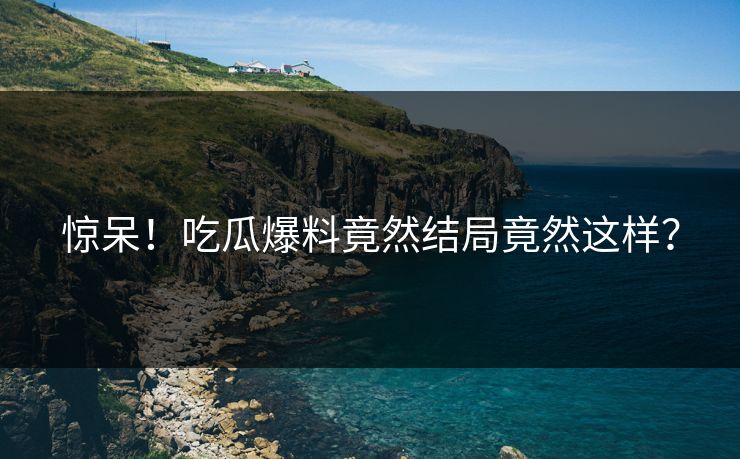 惊呆！吃瓜爆料竟然结局竟然这样？