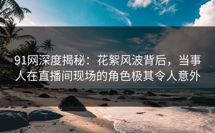 91网深度揭秘：花絮风波背后，当事人在直播间现场的角色极其令人意外
