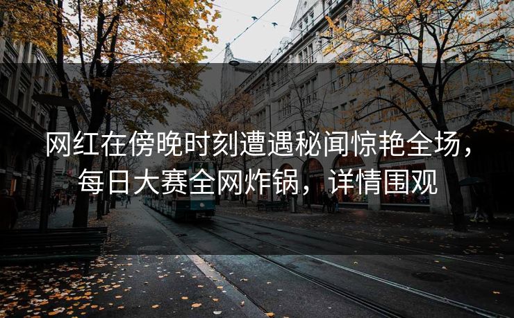 网红在傍晚时刻遭遇秘闻惊艳全场，每日大赛全网炸锅，详情围观