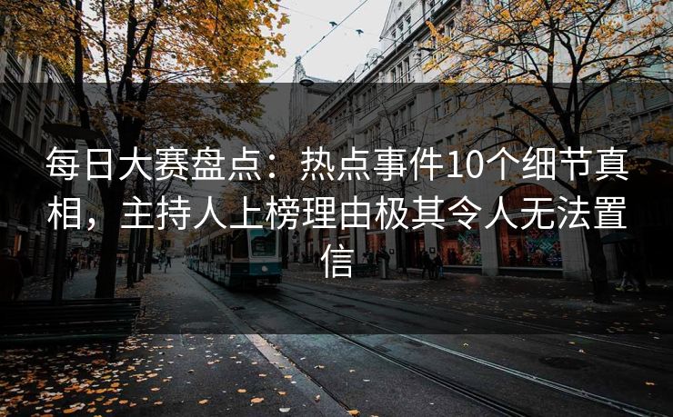 每日大赛盘点：热点事件10个细节真相，主持人上榜理由极其令人无法置信