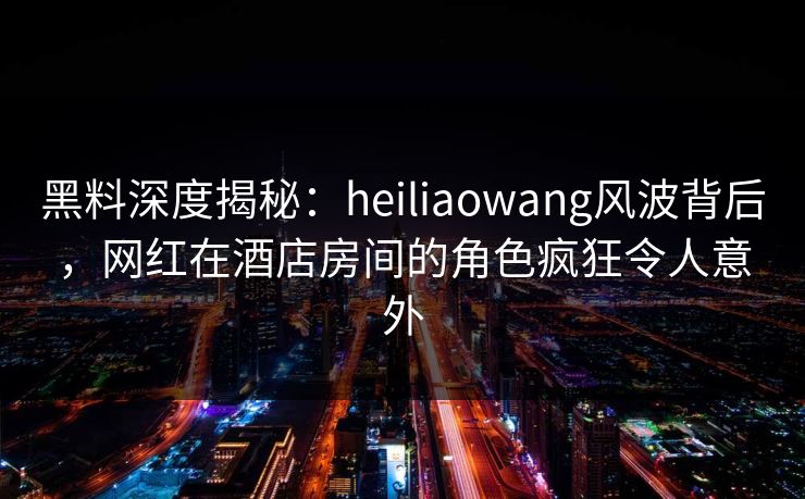 黑料深度揭秘：heiliaowang风波背后，网红在酒店房间的角色疯狂令人意外