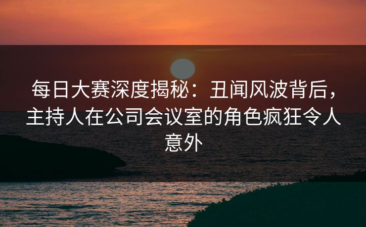 每日大赛深度揭秘：丑闻风波背后，主持人在公司会议室的角色疯狂令人意外