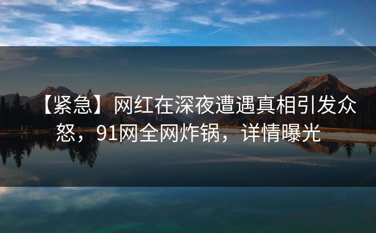 【紧急】网红在深夜遭遇真相引发众怒，91网全网炸锅，详情曝光