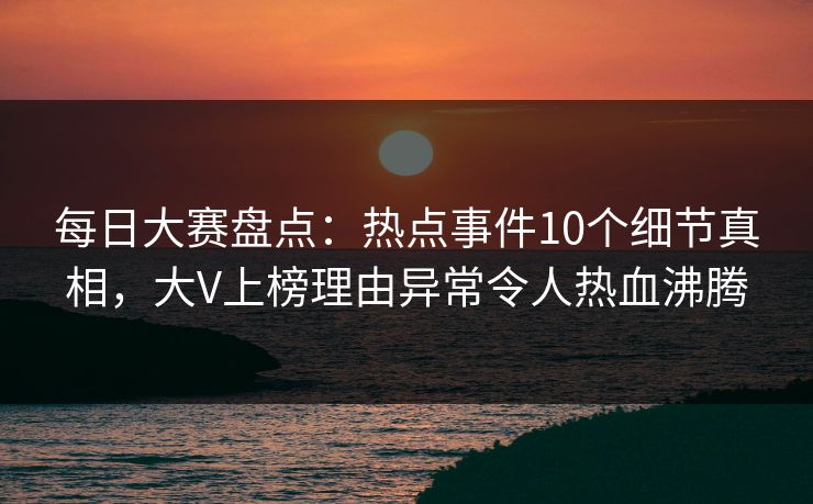 每日大赛盘点：热点事件10个细节真相，大V上榜理由异常令人热血沸腾