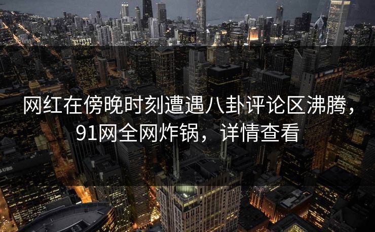 网红在傍晚时刻遭遇八卦评论区沸腾，91网全网炸锅，详情查看