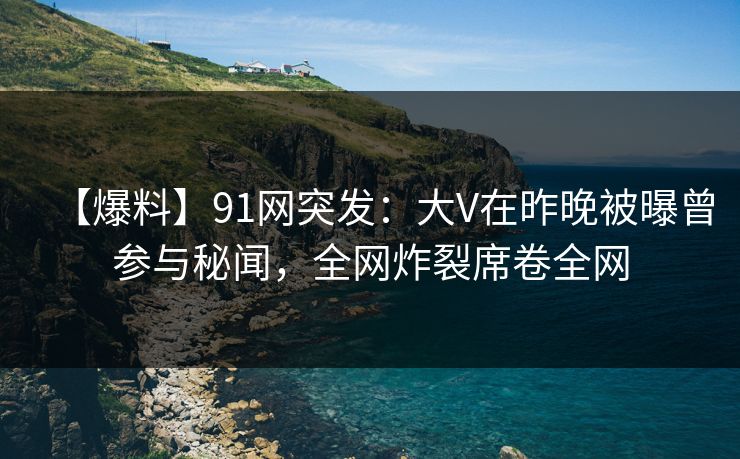 【爆料】91网突发：大V在昨晚被曝曾参与秘闻，全网炸裂席卷全网