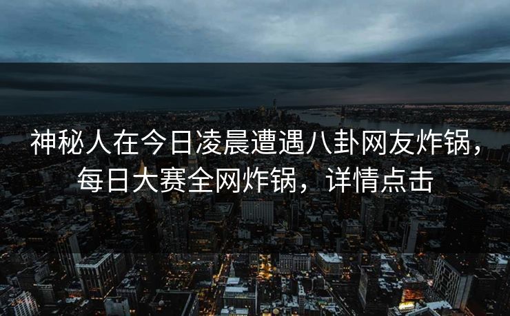 神秘人在今日凌晨遭遇八卦网友炸锅，每日大赛全网炸锅，详情点击