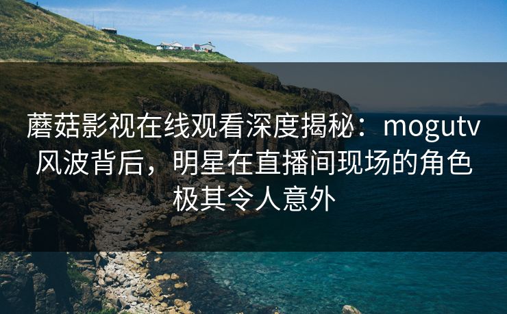 蘑菇影视在线观看深度揭秘：mogutv风波背后，明星在直播间现场的角色极其令人意外