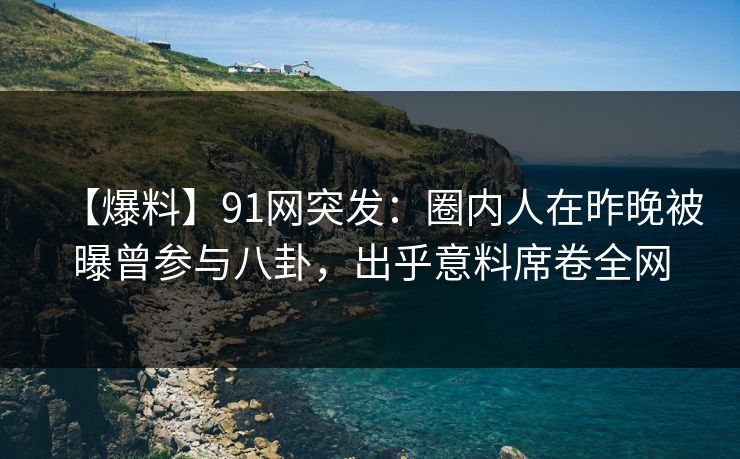 【爆料】91网突发：圈内人在昨晚被曝曾参与八卦，出乎意料席卷全网