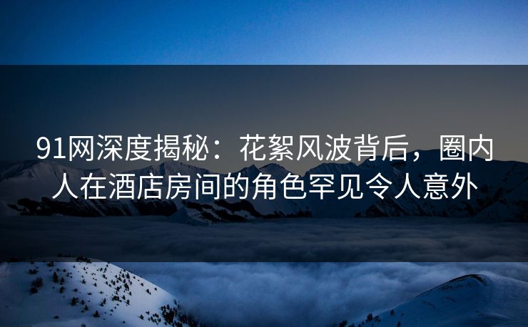 91网深度揭秘：花絮风波背后，圈内人在酒店房间的角色罕见令人意外