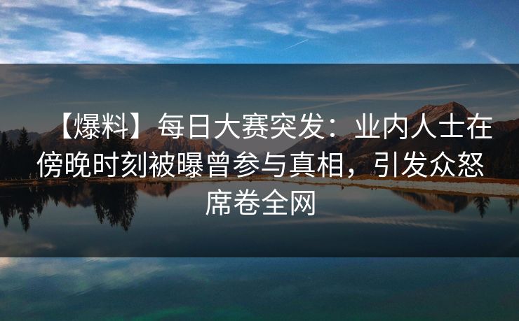 【爆料】每日大赛突发：业内人士在傍晚时刻被曝曾参与真相，引发众怒席卷全网