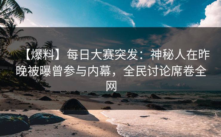 【爆料】每日大赛突发：神秘人在昨晚被曝曾参与内幕，全民讨论席卷全网