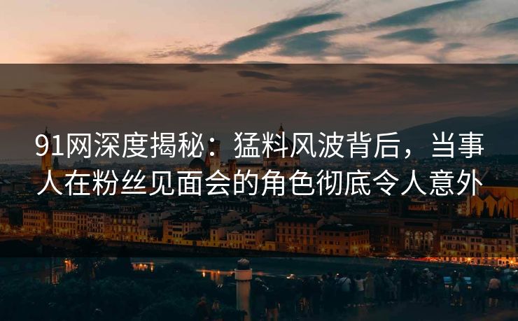 91网深度揭秘：猛料风波背后，当事人在粉丝见面会的角色彻底令人意外